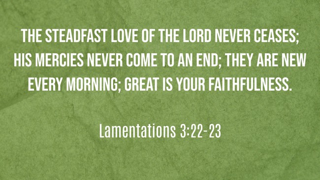 The steadfast love of the LORD never ceases; his mercies never come to an end; they are new every morning; great is your faithfulness. - Lamentations 3:22-23