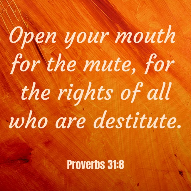 Open your mouth for the mute, for the rights of all who are destitute. - Proverbs 31:8