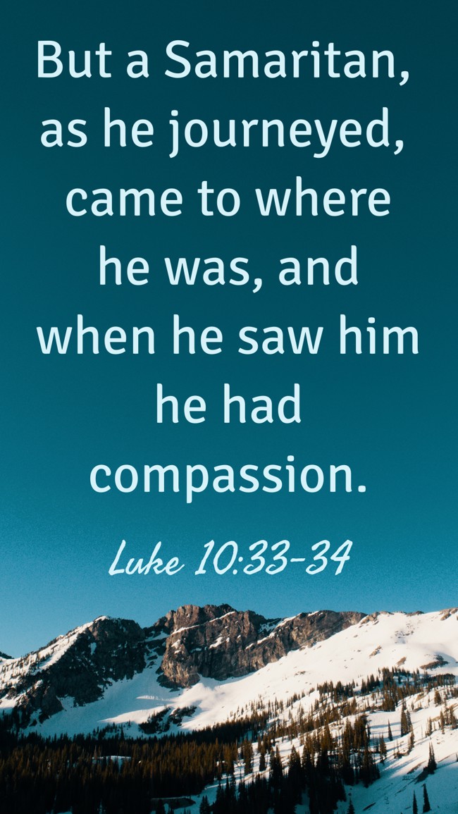 But a Samaritan, as he journeyed, came to where he was, and when he saw him he had compassion. - Luke 10:33-34