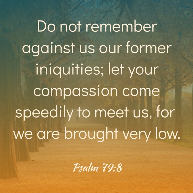 Do not remember against us our former iniquities; let your compassion come speedily to meet us, for we are brought very low. - Psalm 79:8