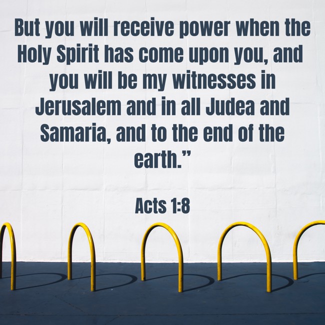 But you will receive power when the Holy Spirit has come upon you, and you will be my witnesses in Jerusalem and in all Judea and Samaria, and to the end of the earth.” - Acts 1:8