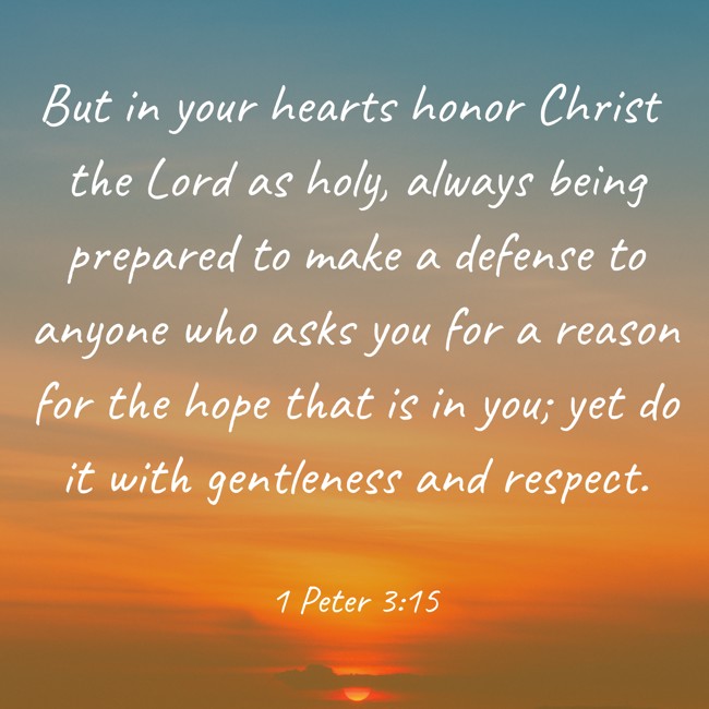 But in your hearts honor Christ the Lord as holy, always being prepared to make a defense to anyone who asks you for a reason for the hope that is in you; yet do it with gentleness and respect. - 1 Peter 3:15