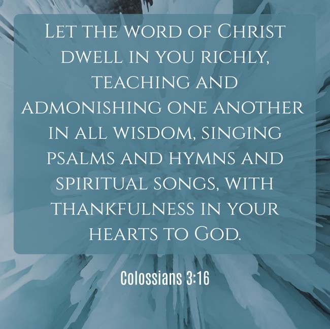 Let the word of Christ dwell in you richly, teaching and admonishing one another in all wisdom, singing psalms and hymns and spiritual songs, with thankfulness in your hearts to God. - Colossians 3:16