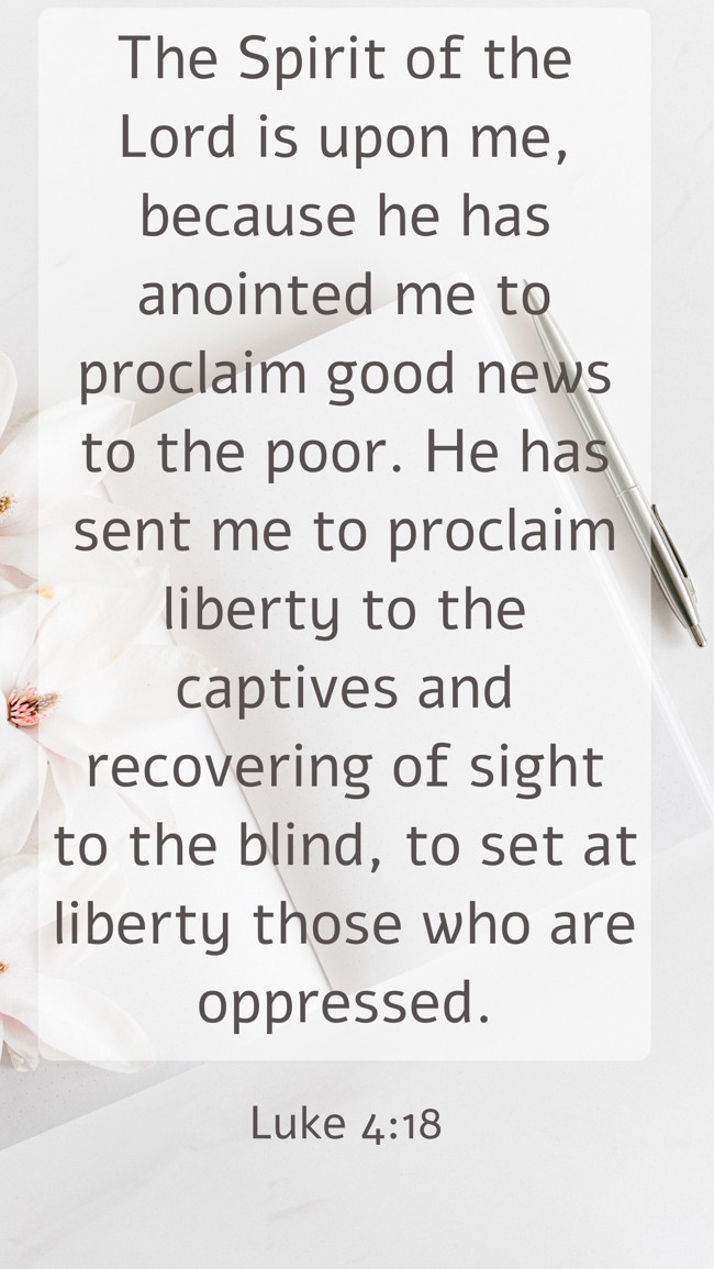 The Spirit of the Lord is upon me, because he has anointed me to proclaim good news to the poor. He has sent me to proclaim liberty to the captives and recovering of sight to the blind, to set at liberty those who are oppressed. - Luke 4:18