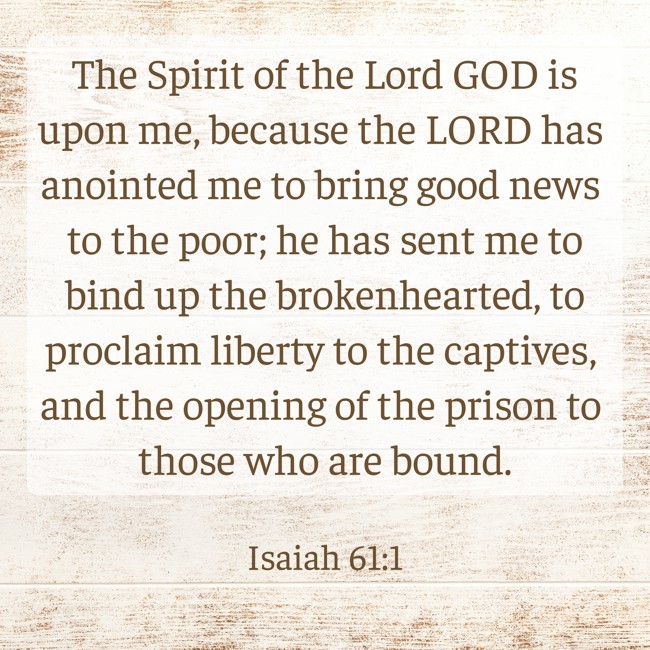 The Spirit of the Lord GOD is upon me, because the LORD has anointed me to bring good news to the poor; he has sent me to bind up the brokenhearted, to proclaim liberty to the captives, and the opening of the prison to those who are bound. - Isaiah 61:1