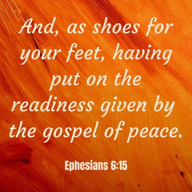 And, as shoes for your feet, having put on the readiness given by the gospel of peace. - Ephesians 6:15
