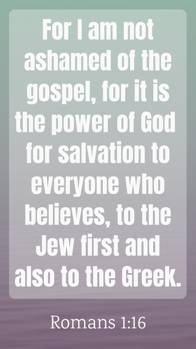 For I am not ashamed of the gospel, for it is the power of God for salvation to everyone who believes, to the Jew first and also to the Greek. - Romans 1:16