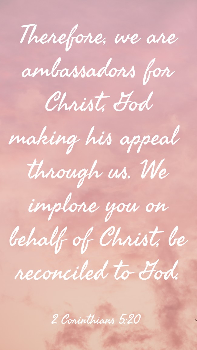 Therefore, we are ambassadors for Christ, God making his appeal through us. We implore you on behalf of Christ, be reconciled to God. - 2 Corinthians 5:20
