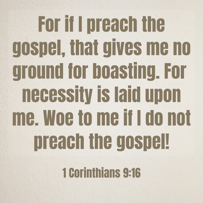 For if I preach the gospel, that gives me no ground for boasting. For necessity is laid upon me. Woe to me if I do not preach the gospel! - 1 Corinthians 9:16
