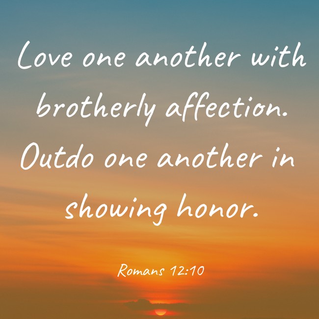 Love one another with brotherly affection. Outdo one another in showing honor. - Romans 12:10