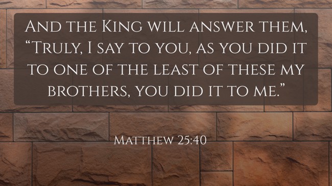And the King will answer them, “Truly, I say to you, as you did it to one of the least of these my brothers, you did it to me.” - Matthew 25:40