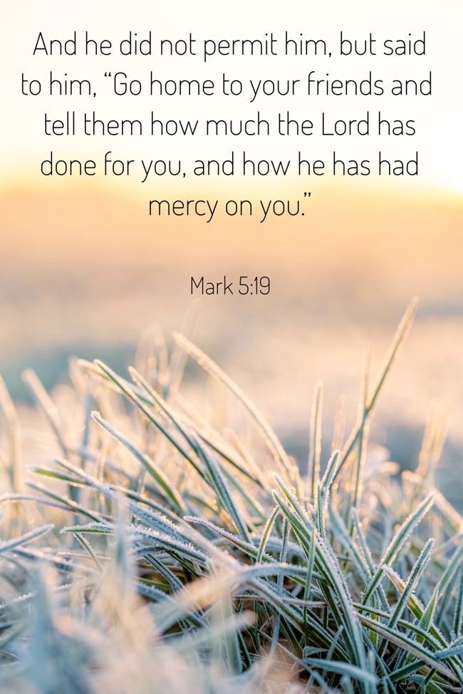 And he did not permit him, but said to him, “Go home to your friends and tell them how much the Lord has done for you, and how he has had mercy on you.” - Mark 5:19