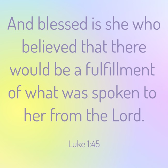 And blessed is she who believed that there would be a fulfillment of what was spoken to her from the Lord. - Luke 1:45