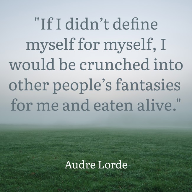 If I didn’t define myself for myself, I would be crunched into other people’s fantasies for me and eaten alive. - Audre Lorde