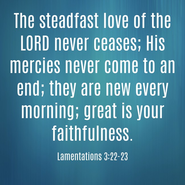 The steadfast love of the LORD never ceases; His mercies never come to an end; they are new every morning; great is your faithfulness. - Lamentations 3:22-23