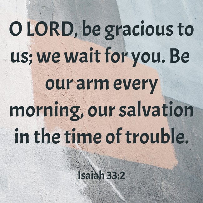 O LORD, be gracious to us; we wait for you. Be our arm every morning, our salvation in the time of trouble. - Isaiah 33:2