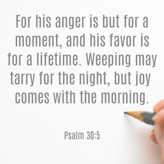 For his anger is but for a moment, and his favor is for a lifetime. Weeping may tarry for the night, but joy comes with the morning. - Psalm 30:5