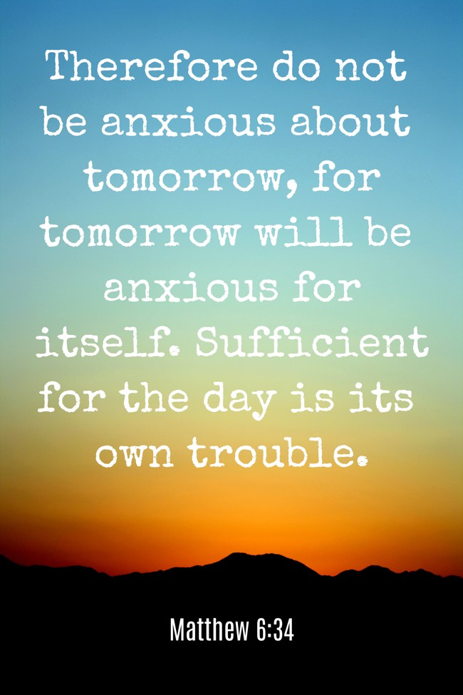 Therefore do not be anxious about tomorrow, for tomorrow will be anxious for itself. Sufficient for the day is its own trouble. - Matthew 6:34