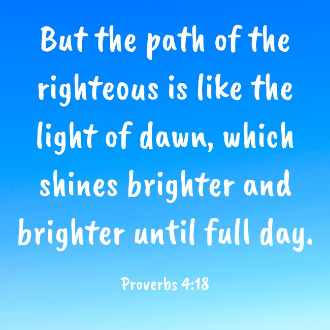 But the path of the righteous is like the light of dawn, which shines brighter and brighter until full day. - Proverbs 4:18