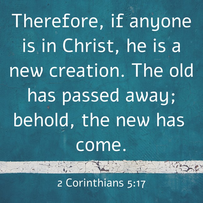 Therefore, if anyone is in Christ, he is a new creation. The old has passed away; behold, the new has come. - 2 Corinthians 5:17