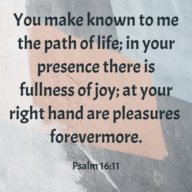 You make known to me the path of life; in your presence there is fullness of joy; at your right hand are pleasures forevermore. - Psalm 16:11