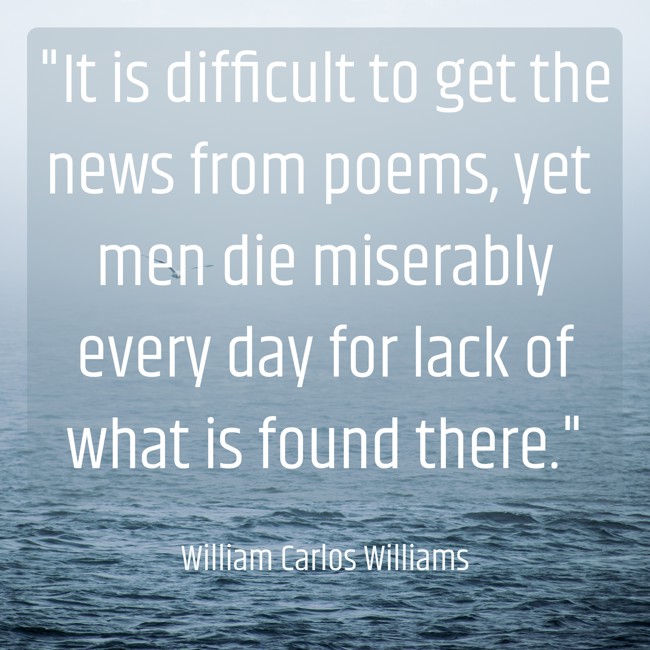 It is difficult to get the news from poems, yet men die miserably every day for lack of what is found there. - William Carlos Williams