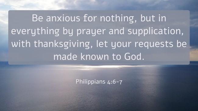 Be anxious for nothing, but in everything by prayer and supplication, with thanksgiving, let your requests be made known to God. - Philippians 4:6-7