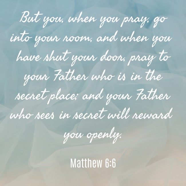 But you, when you pray, go into your room, and when you have shut your door, pray to your Father who is in the secret place; and your Father who sees in secret will reward you openly. - Matthew 6:6
