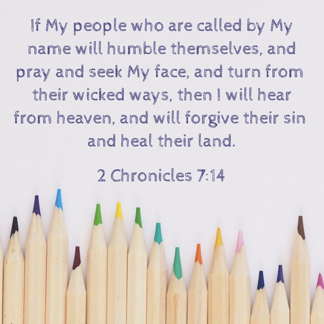 If My people who are called by My name will humble themselves, and pray and seek My face, and turn from their wicked ways, then I will hear from heaven, and will forgive their sin and heal their land. - 2 Chronicles 7:14