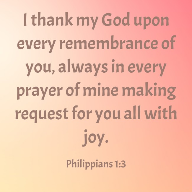 I thank my God upon every remembrance of you, always in every prayer of mine making request for you all with joy. - Philippians 1:3