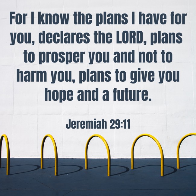 For I know the plans I have for you, declares the LORD, plans to prosper you and not to harm you, plans to give you hope and a future. - Jeremiah 29:11