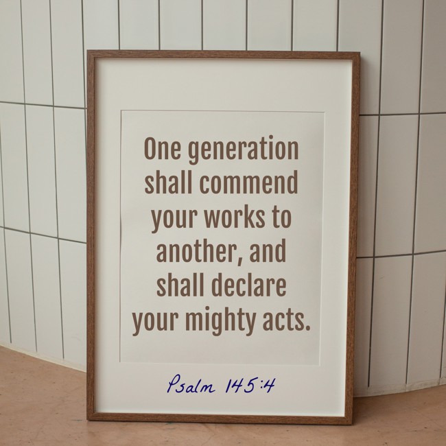 One generation shall commend your works to another, and shall declare your mighty acts. - Psalm 145:4