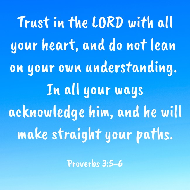 Trust in the LORD with all your heart, and do not lean on your own understanding. In all your ways acknowledge him, and he will make straight your paths. - Proverbs 3:5-6