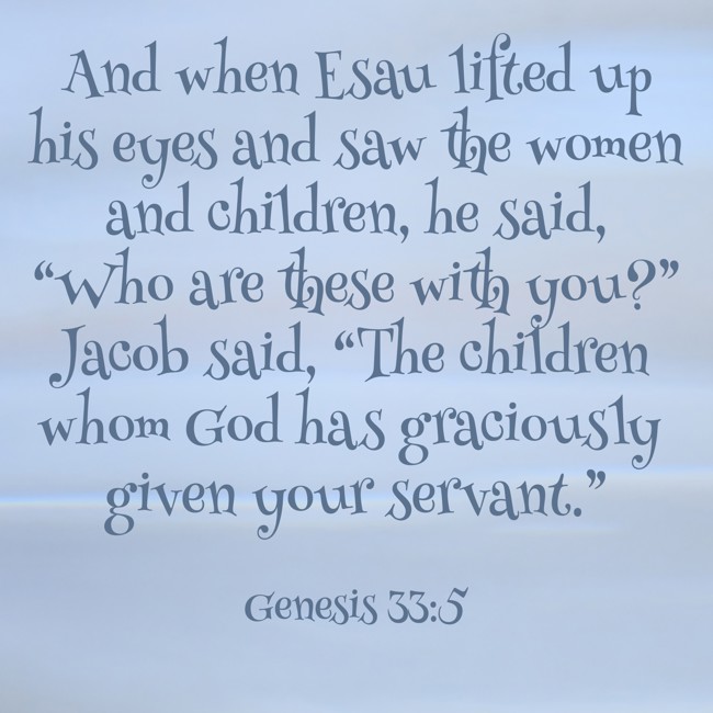 And when Esau lifted up his eyes and saw the women and children, he said, “Who are these with you?” Jacob said, “The children whom God has graciously given your servant.” - Genesis 33:5