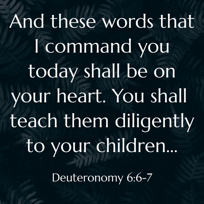 And these words that I command you today shall be on your heart. You shall teach them diligently to your children... - Deuteronomy 6:6-7