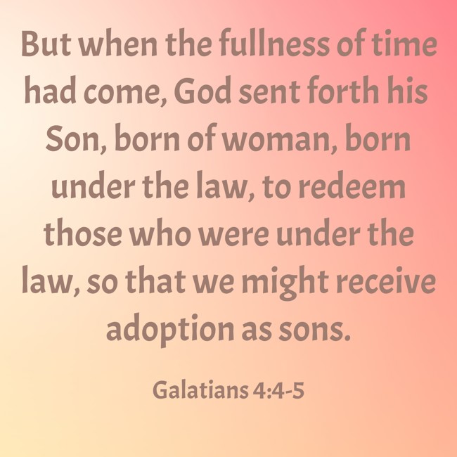 But when the fullness of time had come, God sent forth his Son, born of woman, born under the law, to redeem those who were under the law, so that we might receive adoption as sons. - Galatians 4:4-5