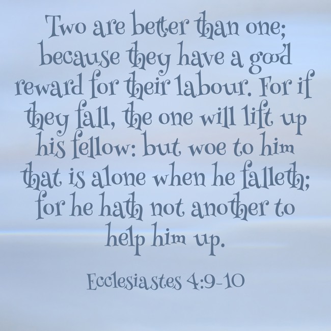 Two are better than one; because they have a good reward for their labour. For if they fall, the one will lift up his fellow: but woe to him that is alone when he falleth; for he hath not another to help him up. - Ecclesiastes 4:9-10