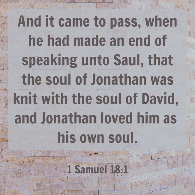 And it came to pass, when he had made an end of speaking unto Saul, that the soul of Jonathan was knit with the soul of David, and Jonathan loved him as his own soul. - 1 Samuel 18:1