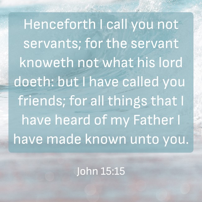 Henceforth I call you not servants; for the servant knoweth not what his lord doeth: but I have called you friends; for all things that I have heard of my Father I have made known unto you. - John 15:15