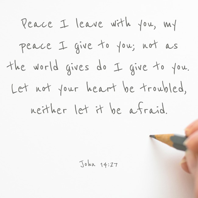 Peace I leave with you, my peace I give to you; not as the world gives do I give to you. Let not your heart be troubled, neither let it be afraid. - John 14:27