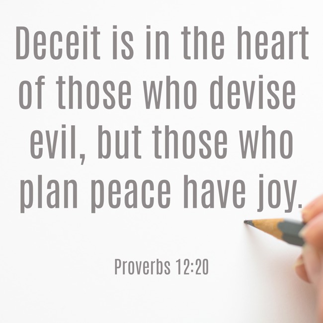 Deceit is in the heart of those who devise evil, but those who plan peace have joy. - Proverbs 12:20