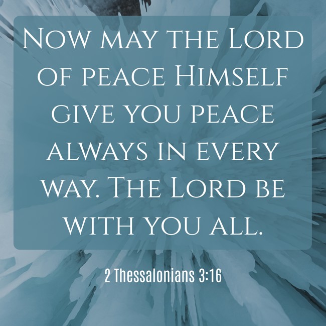 Now may the Lord of peace Himself give you peace always in every way. The Lord be with you all. - 2 Thessalonians 3:16