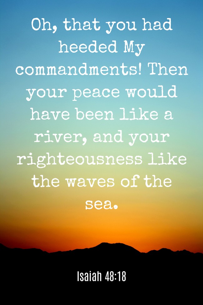 Oh, that you had heeded My commandments! Then your peace would have been like a river, and your righteousness like the waves of the sea. - Isaiah 48:18