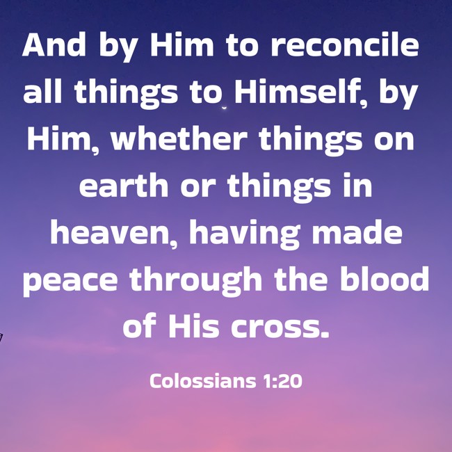 And by Him to reconcile all things to Himself, by Him, whether things on earth or things in heaven, having made peace through the blood of His cross. - Colossians 1:20