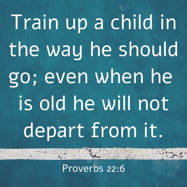 Train up a child in the way he should go; even when he is old he will not depart from it. - Proverbs 22:6