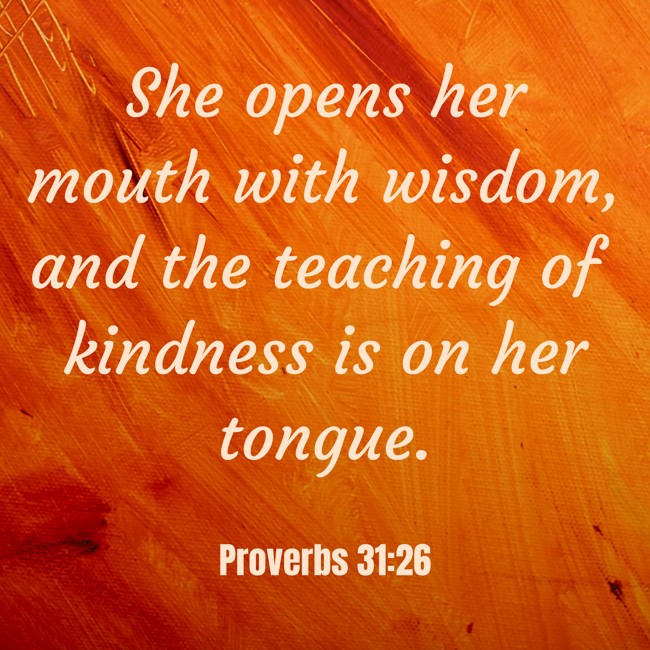 She opens her mouth with wisdom, and the teaching of kindness is on her tongue. - Proverbs 31:26