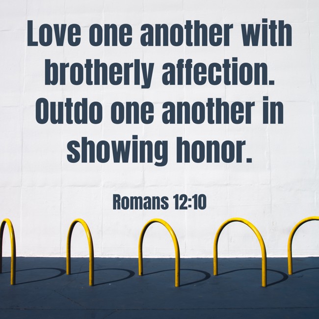 Love one another with brotherly affection. Outdo one another in showing honor. - Romans 12:10