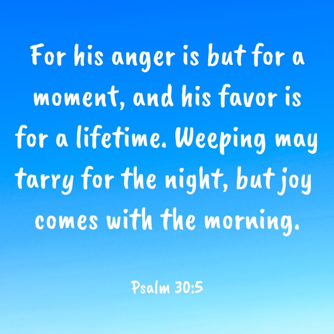For his anger is but for a moment, and his favor is for a lifetime. Weeping may tarry for the night, but joy comes with the morning. - Psalm 30:5
