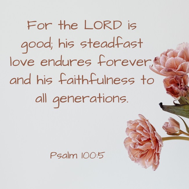 For the LORD is good; his steadfast love endures forever, and his faithfulness to all generations. - Psalm 100:5