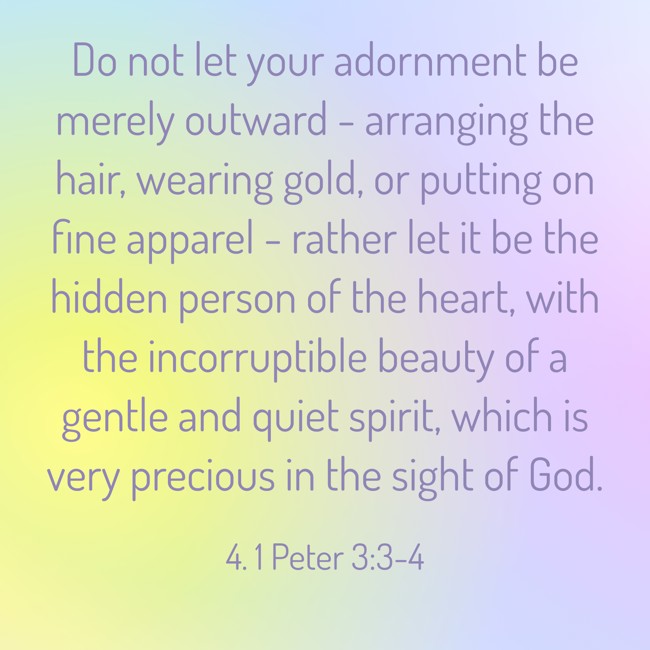 Do not let your adornment be merely outward - arranging the hair, wearing gold, or putting on fine apparel - rather let it be the hidden person of the heart, with the incorruptible beauty of a gentle and quiet spirit, which is very precious in the sight of God. - 4. 1 Peter 3:3-4